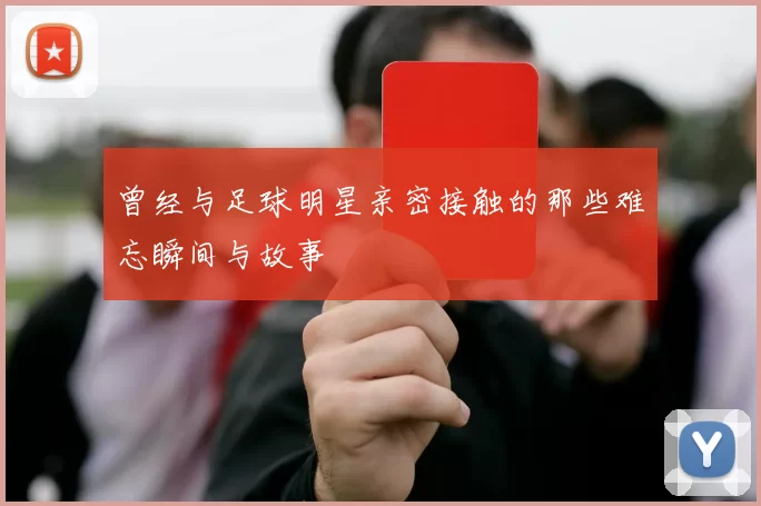 曾经与足球明星亲密接触的那些难忘瞬间与故事