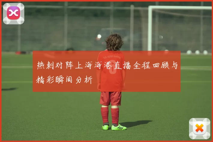 热刺对阵上海海港直播全程回顾与精彩瞬间分析