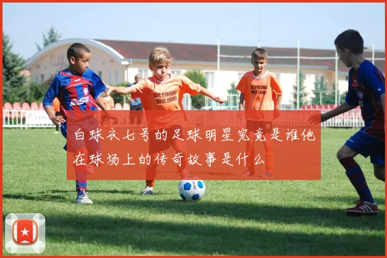 白球衣七号的足球明星究竟是谁他在球场上的传奇故事是什么