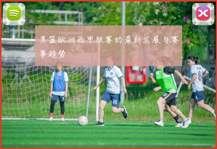 男篮欧洲西甲联赛的最新发展与赛事趋势