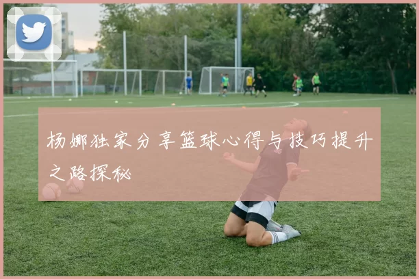 杨娜独家分享篮球心得与技巧提升之路探秘