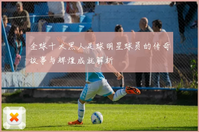 全球十大黑人足球明星球员的传奇故事与辉煌成就解析