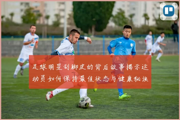 足球明星刮脚皮的背后故事揭示运动员如何保持最佳状态与健康秘诀