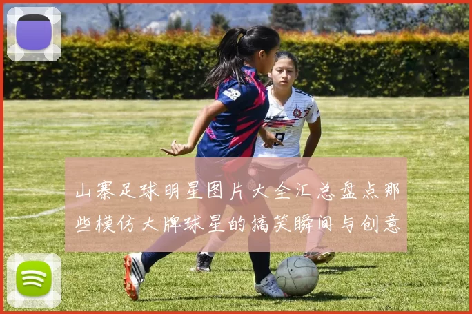 山寨足球明星图片大全汇总盘点那些模仿大牌球星的搞笑瞬间与创意造型