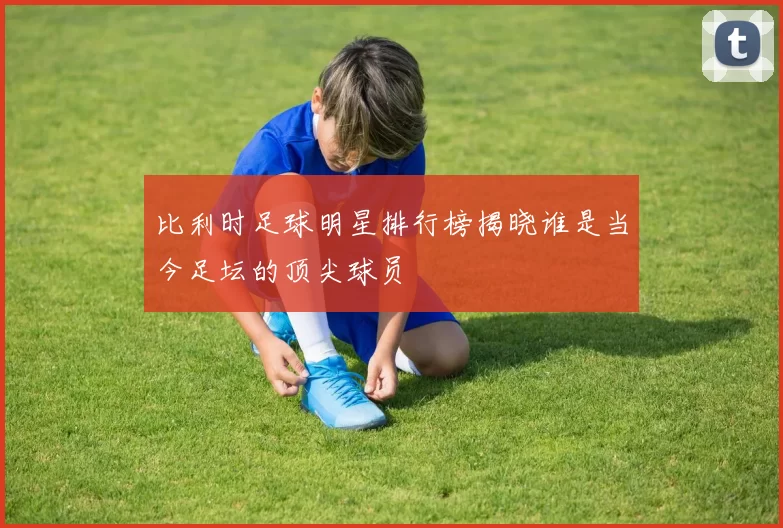 比利时足球明星排行榜揭晓谁是当今足坛的顶尖球员