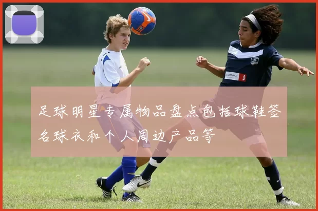 足球明星专属物品盘点包括球鞋签名球衣和个人周边产品等