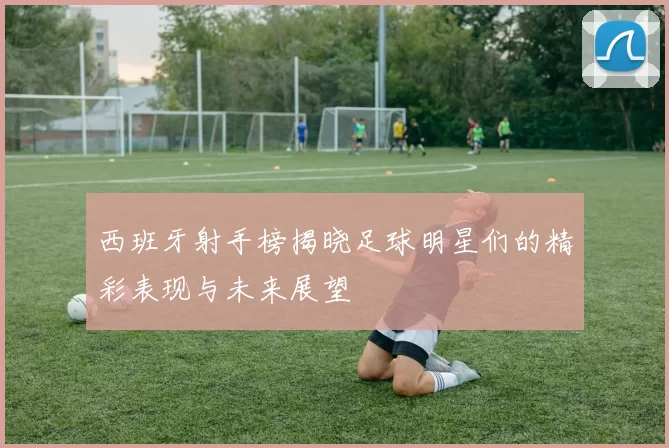 西班牙射手榜揭晓足球明星们的精彩表现与未来展望