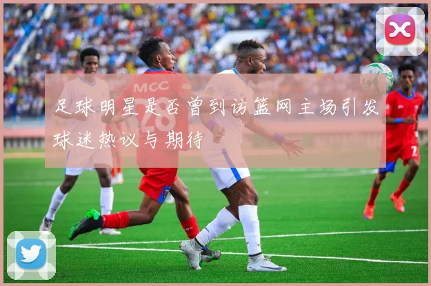 足球明星是否曾到访篮网主场引发球迷热议与期待