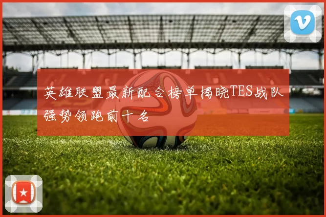 英雄联盟最新配合榜单揭晓TES战队强势领跑前十名