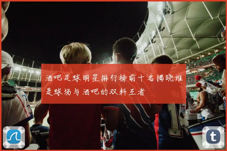 酒吧足球明星排行榜前十名揭晓谁是球场与酒吧的双料王者