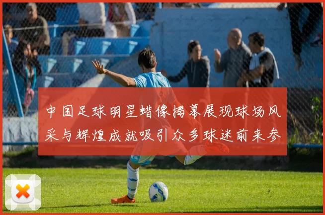 中国足球明星蜡像揭幕展现球场风采与辉煌成就吸引众多球迷前来参观