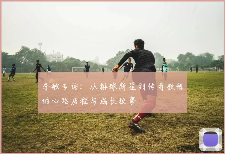 李敏专访：从排球新星到传奇教练的心路历程与成长故事