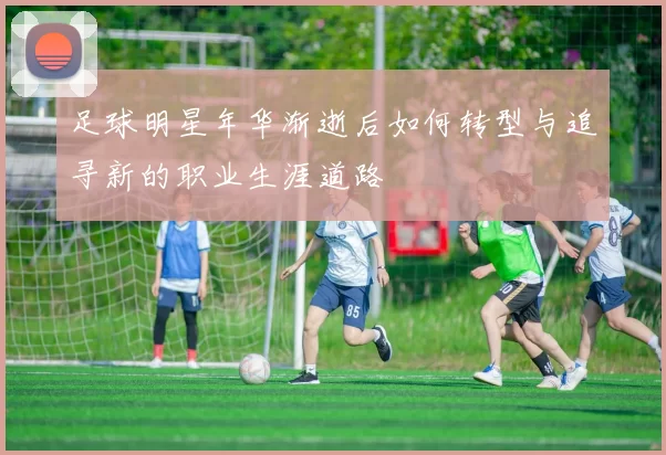 足球明星年华渐逝后如何转型与追寻新的职业生涯道路