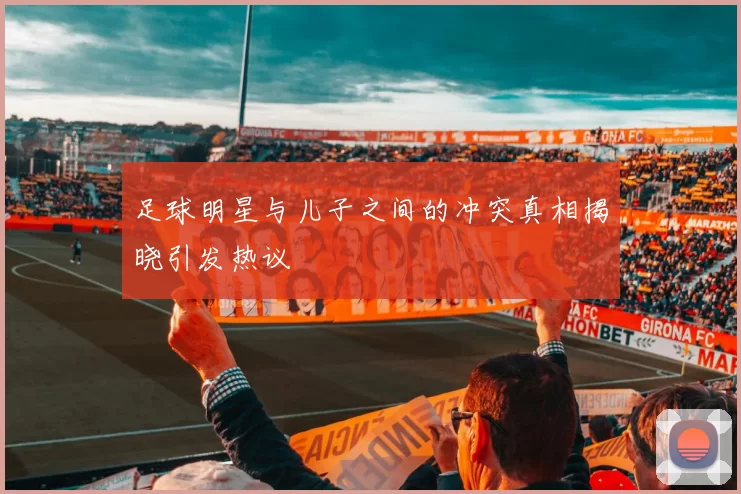 足球明星与儿子之间的冲突真相揭晓引发热议