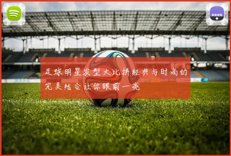 足球明星发型大比拼经典与时尚的完美结合让你眼前一亮