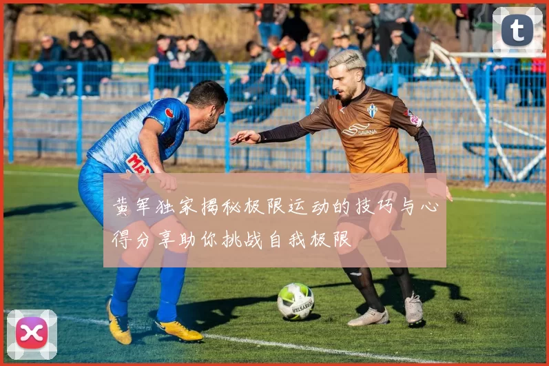 黄军独家揭秘极限运动的技巧与心得分享助你挑战自我极限