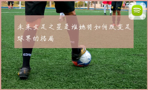 未来女足之星是谁她将如何改变足球界的格局