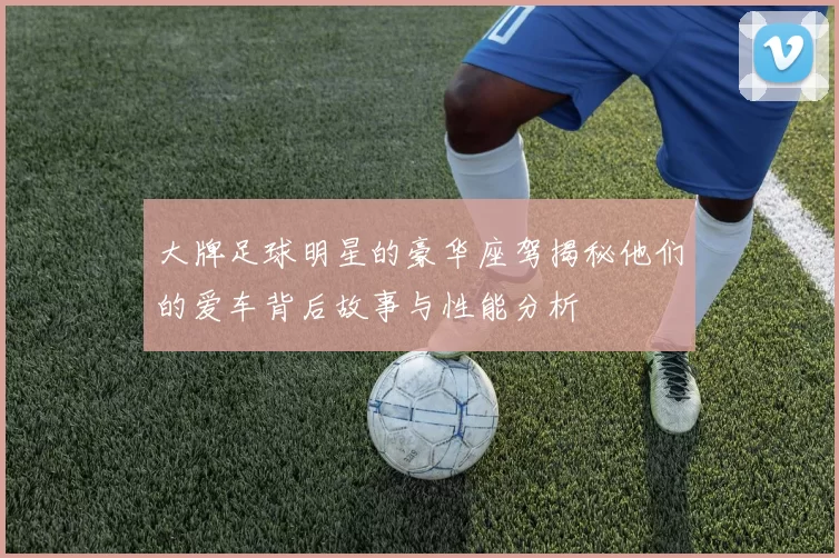 大牌足球明星的豪华座驾揭秘他们的爱车背后故事与性能分析