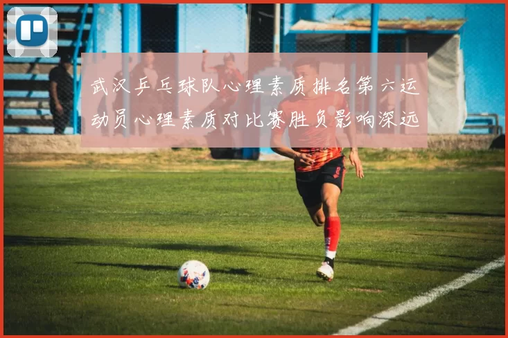 武汉乒乓球队心理素质排名第六运动员心理素质对比赛胜负影响深远