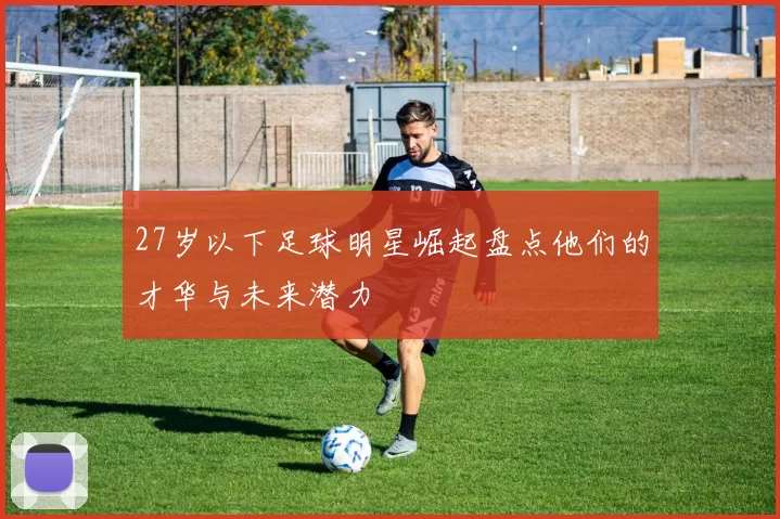 27岁以下足球明星崛起盘点他们的才华与未来潜力