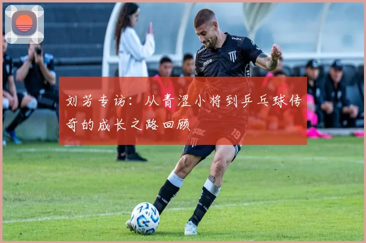 刘芳专访：从青涩小将到乒乓球传奇的成长之路回顾