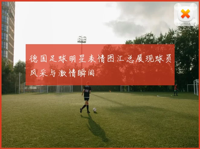 德国足球明星表情图汇总展现球员风采与激情瞬间