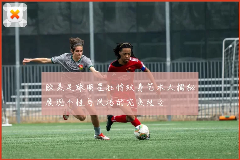 欧美足球明星独特纹身艺术大揭秘展现个性与风格的完美结合