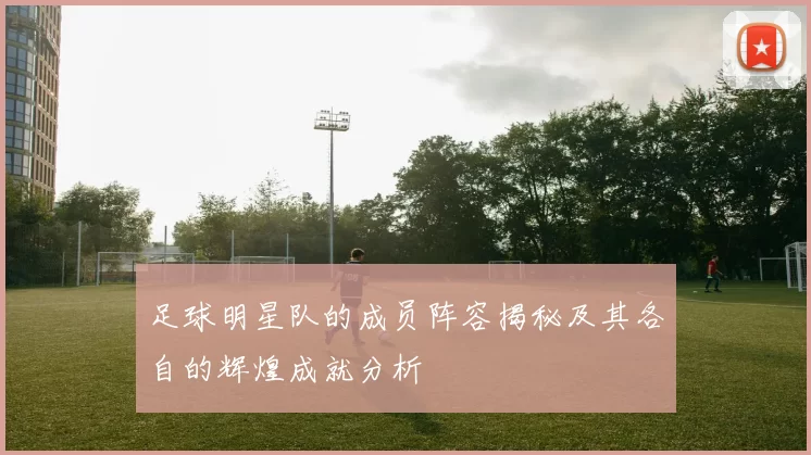 足球明星队的成员阵容揭秘及其各自的辉煌成就分析