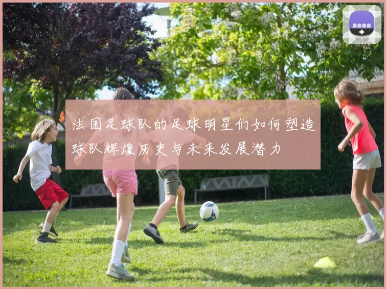 法国足球队的足球明星们如何塑造球队辉煌历史与未来发展潜力