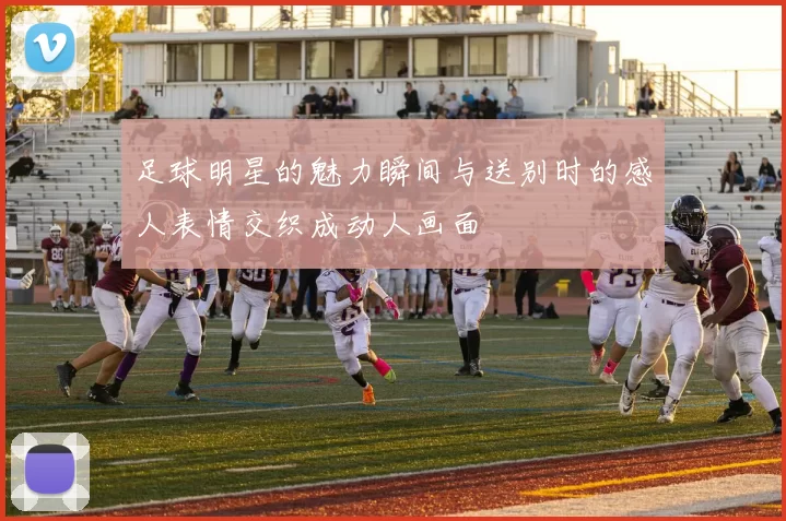 足球明星的魅力瞬间与送别时的感人表情交织成动人画面