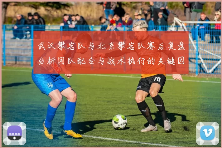 武汉攀岩队与北京攀岩队赛后复盘分析团队配合与战术执行的关键因素