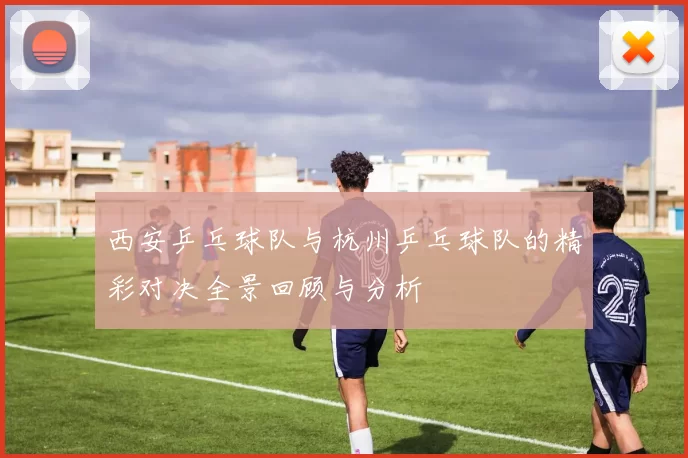 西安乒乓球队与杭州乒乓球队的精彩对决全景回顾与分析