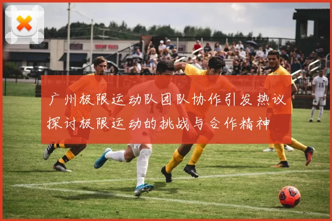 广州极限运动队团队协作引发热议探讨极限运动的挑战与合作精神