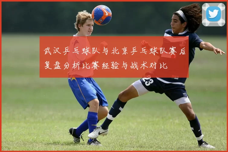 武汉乒乓球队与北京乒乓球队赛后复盘分析比赛经验与战术对比