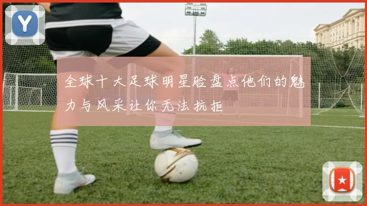 全球十大足球明星脸盘点他们的魅力与风采让你无法抗拒