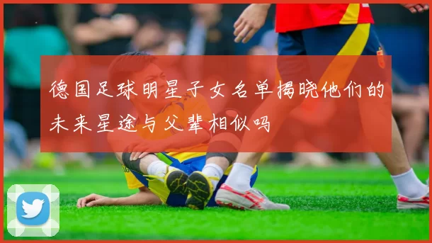 德国足球明星子女名单揭晓他们的未来星途与父辈相似吗
