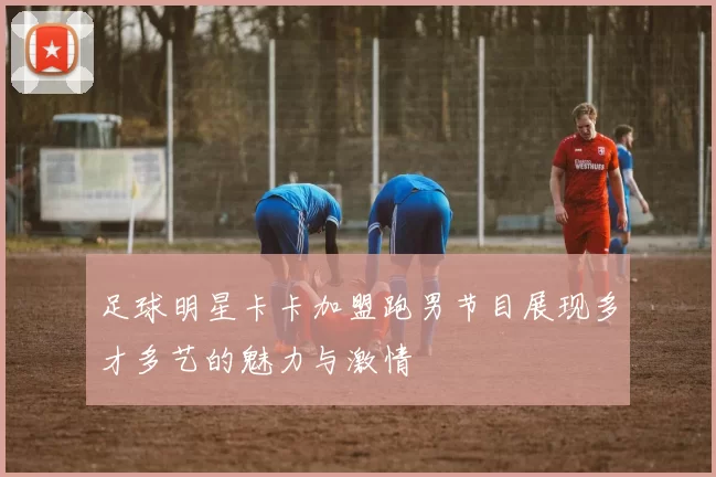 足球明星卡卡加盟跑男节目展现多才多艺的魅力与激情
