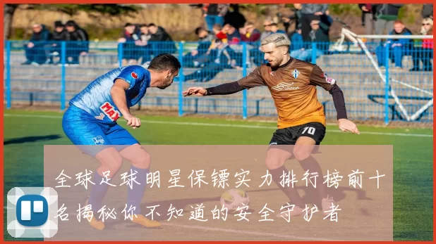 全球足球明星保镖实力排行榜前十名揭秘你不知道的安全守护者