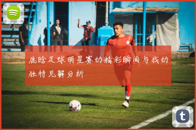 鹿晗足球明星赛的精彩瞬间与我的独特见解分析