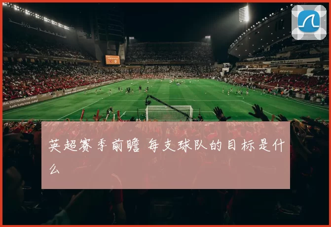 英超赛季前瞻 每支球队的目标是什么