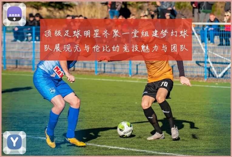 顶级足球明星齐聚一堂组建梦幻球队展现无与伦比的竞技魅力与团队精神