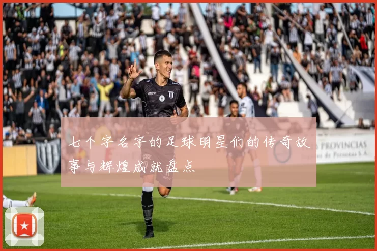 七个字名字的足球明星们的传奇故事与辉煌成就盘点