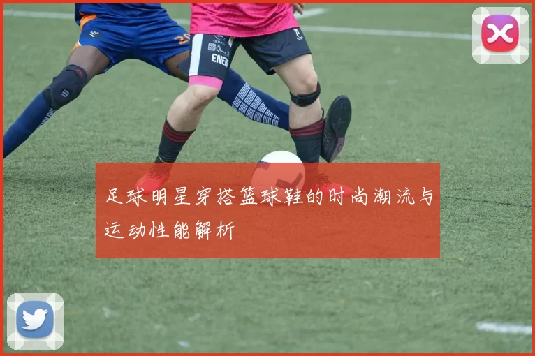 足球明星穿搭篮球鞋的时尚潮流与运动性能解析
