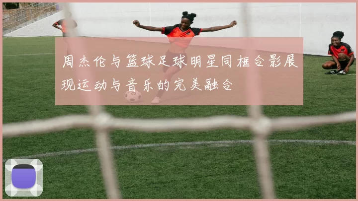 周杰伦与篮球足球明星同框合影展现运动与音乐的完美融合
