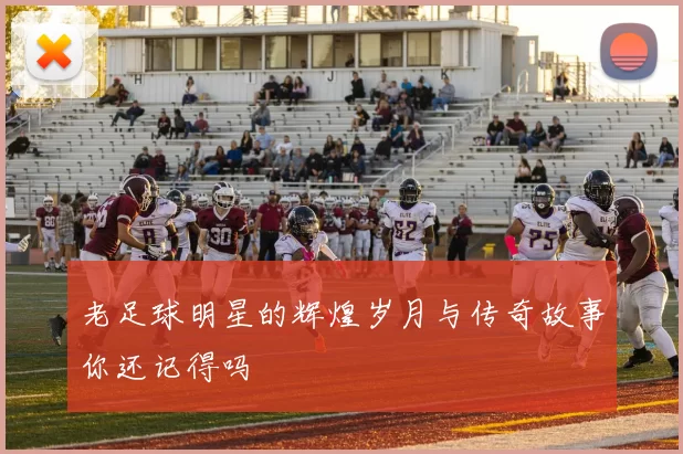老足球明星的辉煌岁月与传奇故事你还记得吗