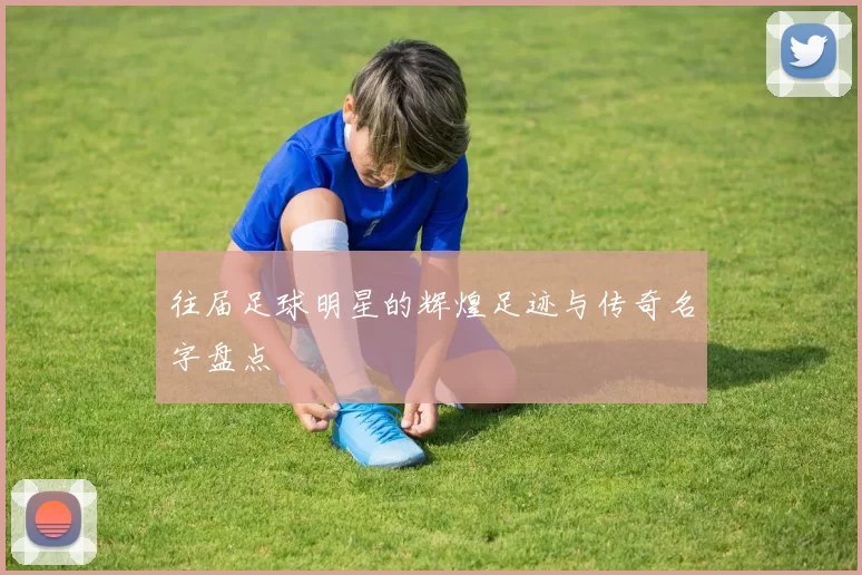 往届足球明星的辉煌足迹与传奇名字盘点