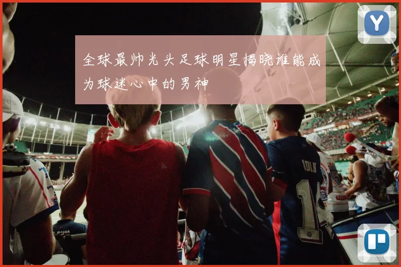 全球最帅光头足球明星揭晓谁能成为球迷心中的男神