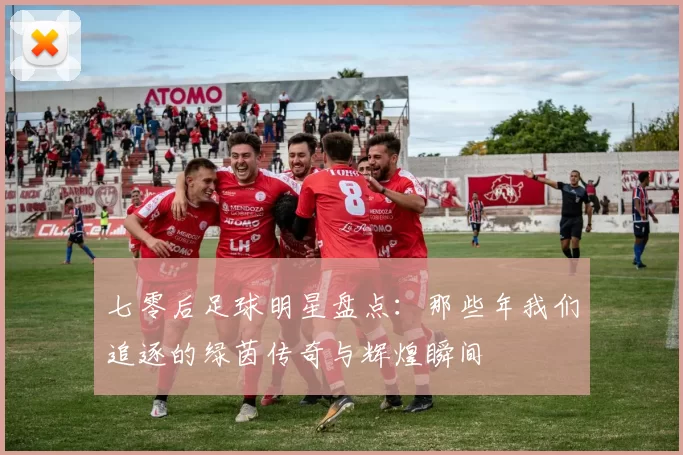 七零后足球明星盘点：那些年我们追逐的绿茵传奇与辉煌瞬间
