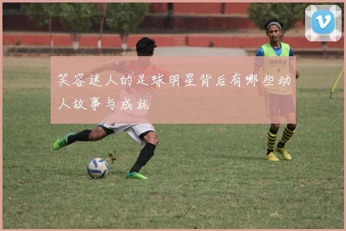 笑容迷人的足球明星背后有哪些动人故事与成就