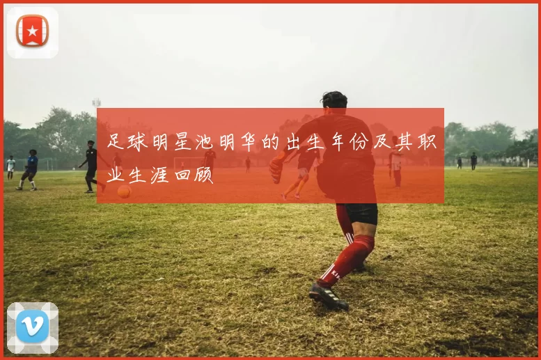 足球明星池明华的出生年份及其职业生涯回顾